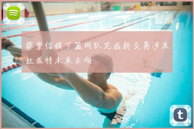 蔡崇信旗下篮网队完成新交易涉及杜兰特未来去向