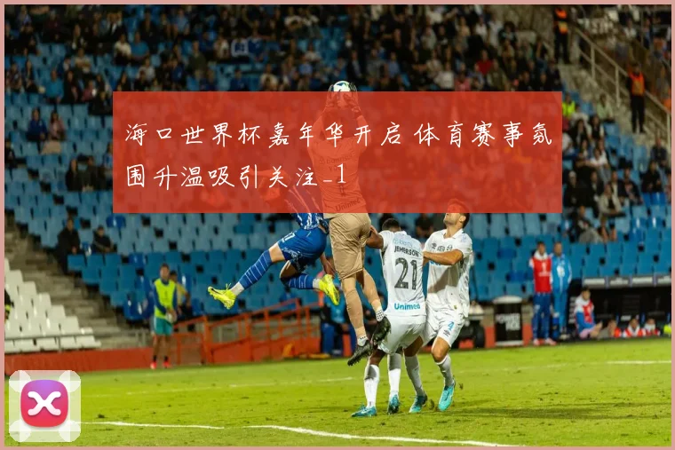 海口世界杯嘉年华开启 体育赛事氛围升温吸引关注_1