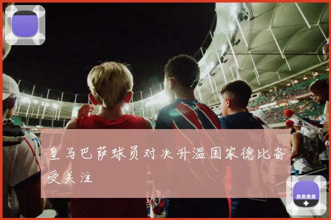 皇马巴萨球员对决升温国家德比备受关注