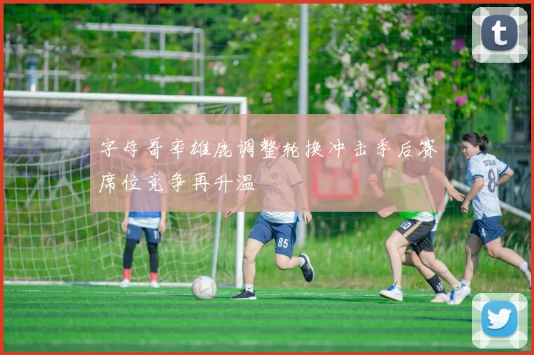 字母哥率雄鹿调整轮换冲击季后赛席位竞争再升温