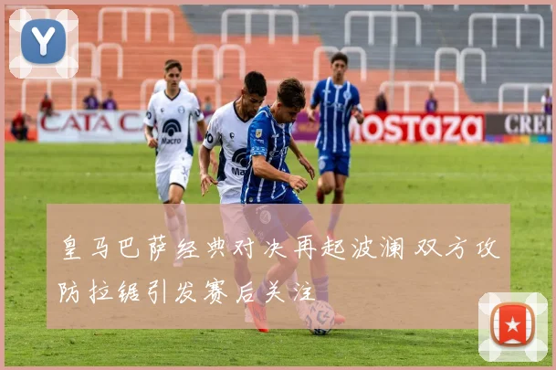 皇马巴萨经典对决再起波澜 双方攻防拉锯引发赛后关注