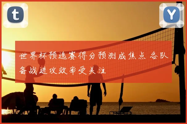 世界杯预选赛得分预测成焦点 各队备战进攻效率受关注