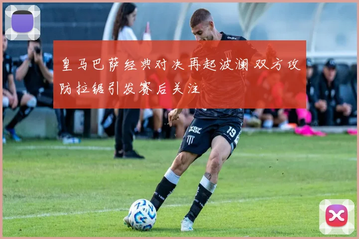 皇马巴萨经典对决再起波澜 双方攻防拉锯引发赛后关注