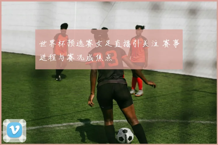 世界杯预选赛女足直播引关注 赛事进程与赛况成焦点