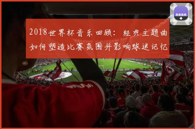 2018世界杯音乐回顾：经典主题曲如何塑造比赛氛围并影响球迷记忆