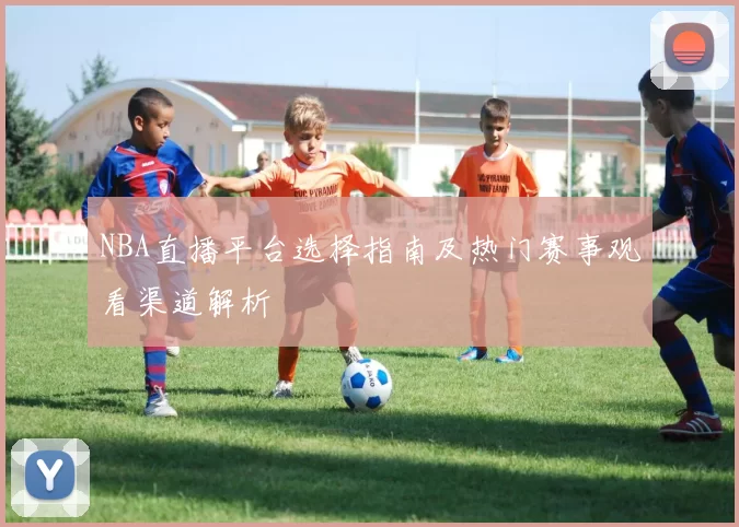 NBA直播平台选择指南及热门赛事观看渠道解析