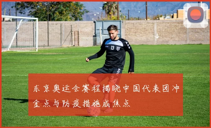 东京奥运会赛程揭晓中国代表团冲金点与防疫措施成焦点