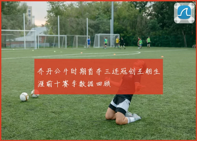 乔丹公牛时期首夺三连冠创王朝生涯前十赛季数据回顾