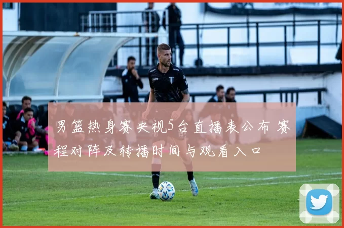 男篮热身赛央视5台直播表公布 赛程对阵及转播时间与观看入口