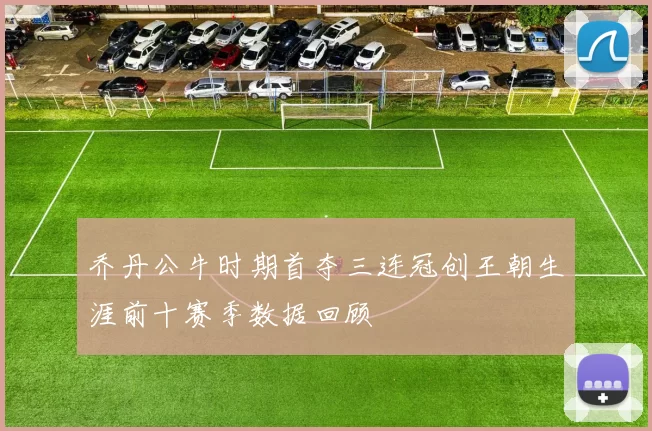 乔丹公牛时期首夺三连冠创王朝生涯前十赛季数据回顾