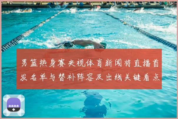 男篮热身赛央视体育新闻将直播首发名单与替补阵容及出线关键看点