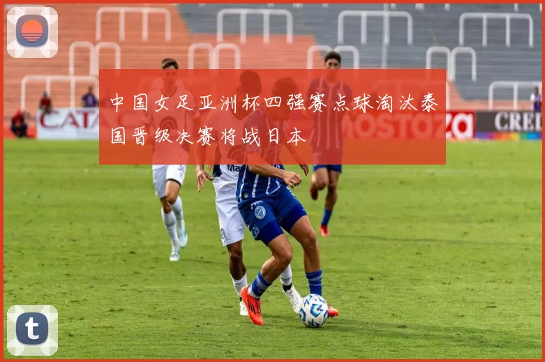 中国女足亚洲杯四强赛点球淘汰泰国晋级决赛将战日本
