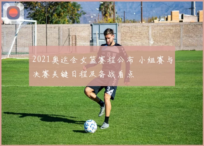 2021奥运会女篮赛程公布 小组赛与决赛关键日程及备战看点