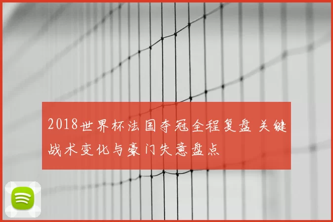 2018世界杯法国夺冠全程复盘 关键战术变化与豪门失意盘点