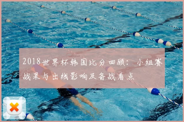 2018世界杯韩国比分回顾：小组赛战果与出线影响及备战看点