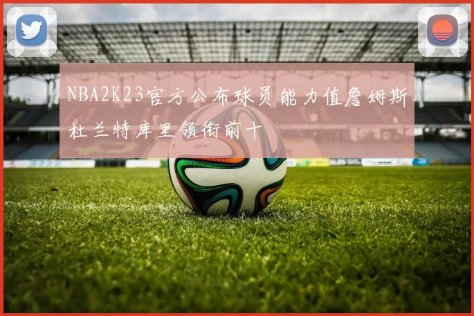 NBA2K23官方公布球员能力值詹姆斯杜兰特库里领衔前十