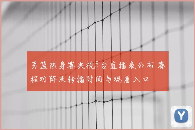 男篮热身赛央视5台直播表公布 赛程对阵及转播时间与观看入口
