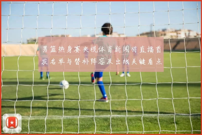 男篮热身赛央视体育新闻将直播首发名单与替补阵容及出线关键看点