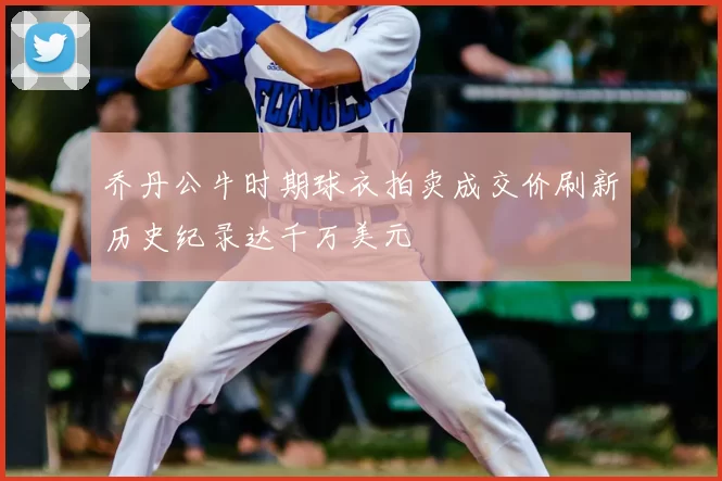 乔丹公牛时期球衣拍卖成交价刷新历史纪录达千万美元