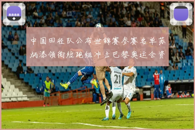 中国田径队公布世锦赛参赛名单苏炳添领衔短跑组冲击巴黎奥运会资格