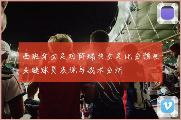 西班牙女足对阵瑞典女足比分预测关键球员表现与战术分析