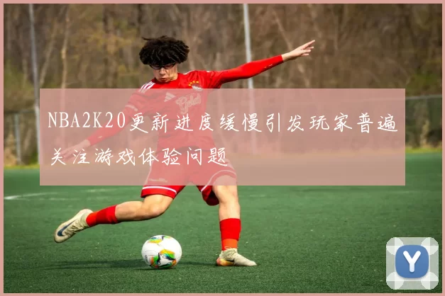 NBA2K20更新进度缓慢引发玩家普遍关注游戏体验问题