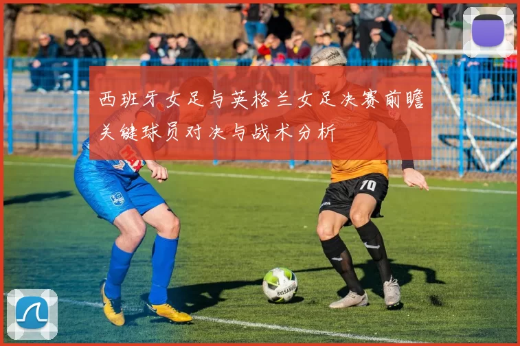 西班牙女足与英格兰女足决赛前瞻关键球员对决与战术分析