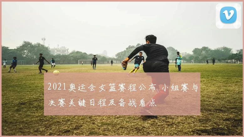 2021奥运会女篮赛程公布 小组赛与决赛关键日程及备战看点