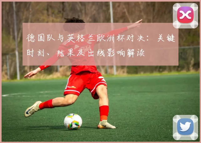 德国队与英格兰欧洲杯对决：关键时刻、结果及出线影响解读