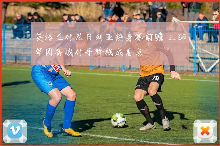 英格兰对尼日利亚热身赛前瞻 三狮军团备战对手锋线成看点