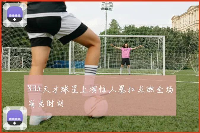 NBA天才球星上演惊人暴扣点燃全场高光时刻