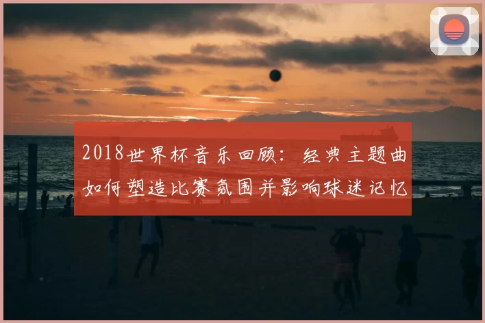 2018世界杯音乐回顾：经典主题曲如何塑造比赛氛围并影响球迷记忆