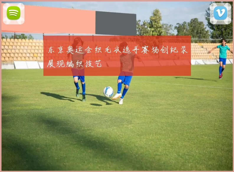 东京奥运会织毛衣选手赛场创纪录展现编织技艺