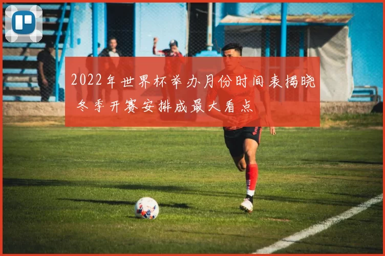 2022年世界杯举办月份时间表揭晓 冬季开赛安排成最大看点