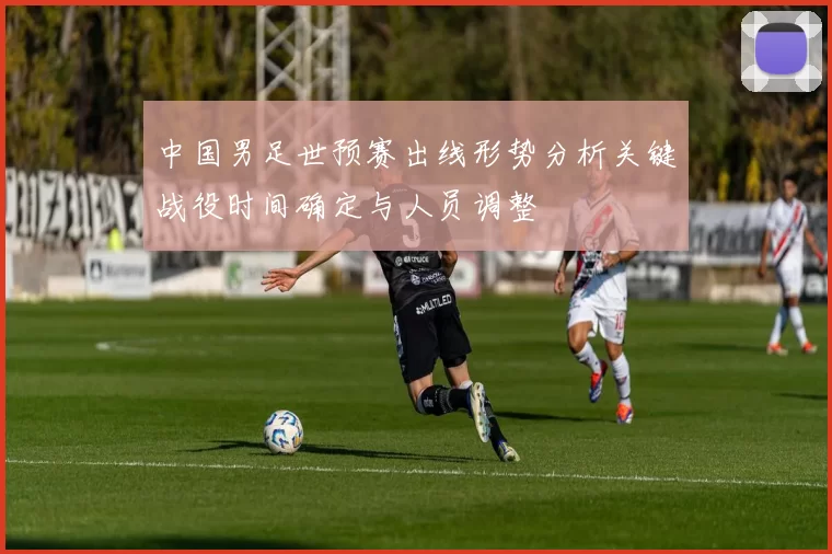 中国男足世预赛出线形势分析关键战役时间确定与人员调整