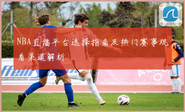 NBA直播平台选择指南及热门赛事观看渠道解析