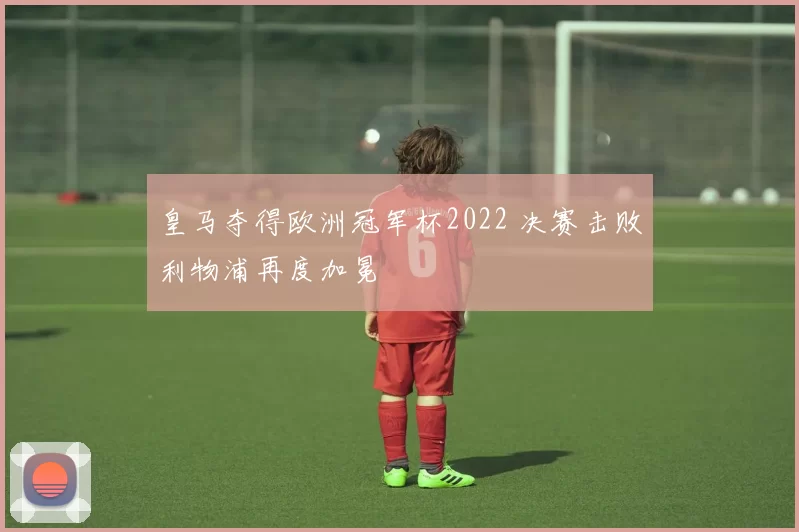 皇马夺得欧洲冠军杯2022 决赛击败利物浦再度加冕