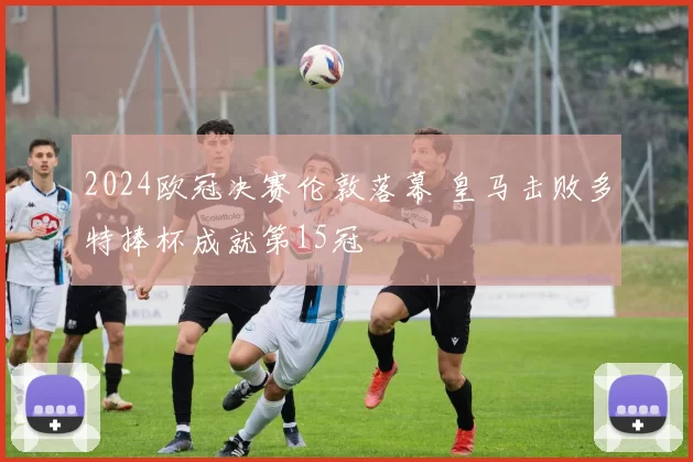 2024欧冠决赛伦敦落幕 皇马击败多特捧杯成就第15冠
