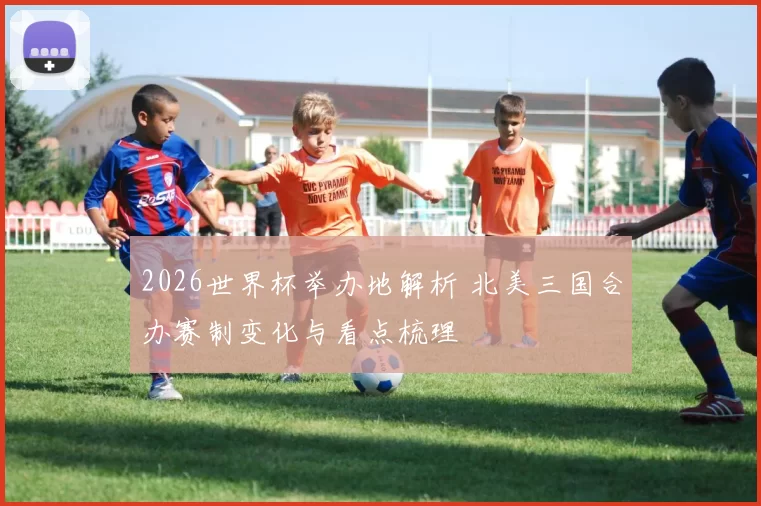 2026世界杯举办地解析 北美三国合办赛制变化与看点梳理