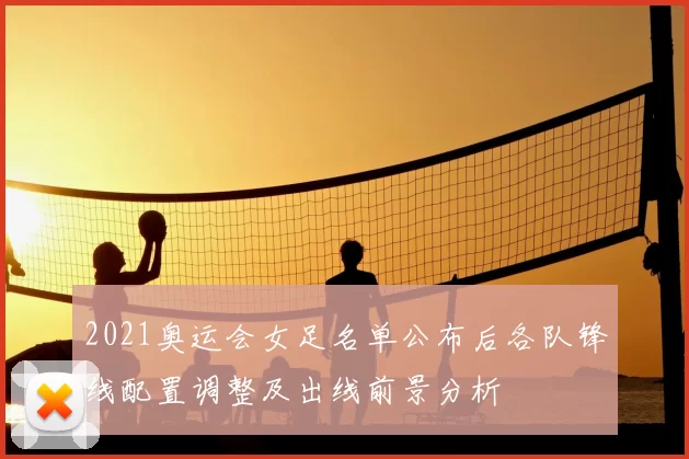 2021奥运会女足名单公布后各队锋线配置调整及出线前景分析