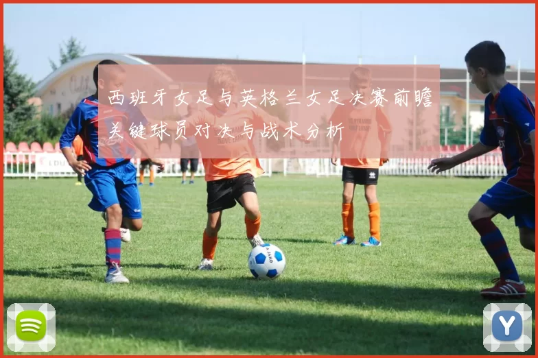 西班牙女足与英格兰女足决赛前瞻关键球员对决与战术分析