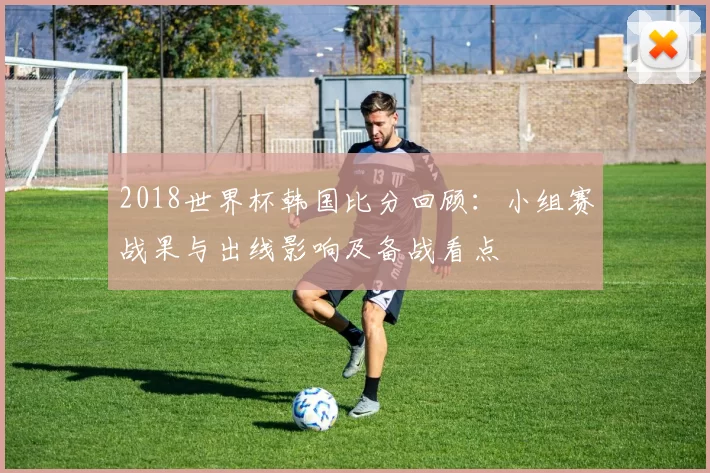 2018世界杯韩国比分回顾：小组赛战果与出线影响及备战看点