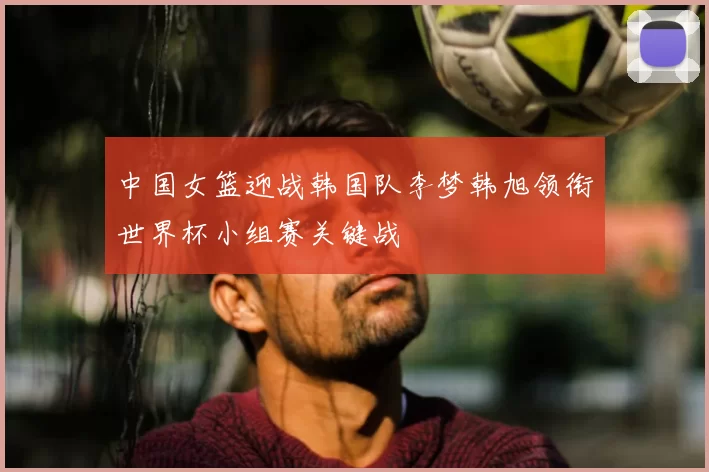 中国女篮迎战韩国队李梦韩旭领衔世界杯小组赛关键战