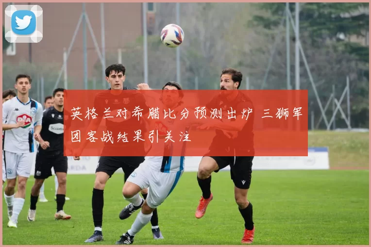 英格兰对希腊比分预测出炉 三狮军团客战结果引关注