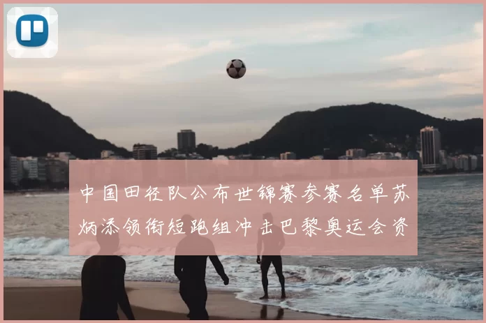 中国田径队公布世锦赛参赛名单苏炳添领衔短跑组冲击巴黎奥运会资格