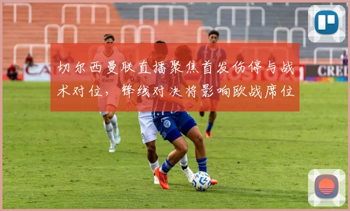 切尔西曼联直播聚焦首发伤停与战术对位，锋线对决将影响欧战席位争夺