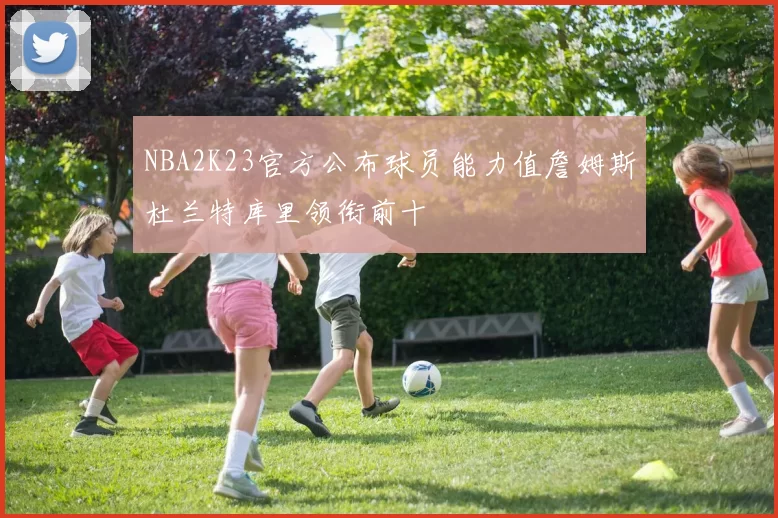 NBA2K23官方公布球员能力值詹姆斯杜兰特库里领衔前十