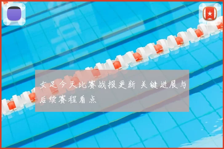 女足今天比赛战报更新 关键进展与后续赛程看点