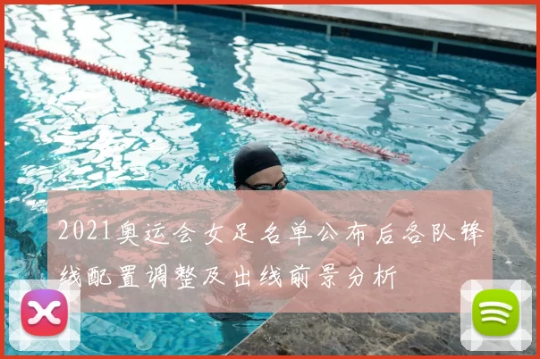 2021奥运会女足名单公布后各队锋线配置调整及出线前景分析